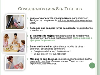CONSAGRADOS PARA SER TESTIGOS


La mejor manera y la mas imporante, para poder ser
Testigos, es simplemente la forma en que vivimos nuestras
vidas.



Sabemos que la mejor forma de aprender es obserbando
a los demas.



Si tratamos de mejorar en alguna area de nuestra vida,
observamos y ponemos mucha atencion cietos modelos o
ejemplos de personas.



En un modo similar, aprendemos mucho de otras
personas, observando como son:





Que piensan? Que ven? Como actuan?
En que Creen? Por sus Acciones!

Mas que lo que decimos, nuestras acciones dicen mucho
acerca de nosotros: Quienes somos, Y que es mas
importante para nosotros.

 