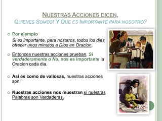 NUESTRAS ACCIONES DICEN,
QUIENES SOMOS! Y QUE ES IMPORTANTE PARA NOSOTRO?


Por ejemplo
Si es importante, para nosotros, todos los dias
ofrecer unos minutos a Dios en Oracion,



Entonces nuestras acciones prueban, Si
verdaderamente o No, nos es importante la
Oracion cada dia.



Asi es como de valiosas, nuestras acciones
son!



Nuestras acciones nos muestran si nuestras
Palabras son Verdaderas.

 