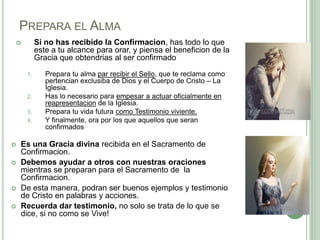 PREPARA EL ALMA
Si no has recibido la Confirmacion, has todo lo que
este a tu alcance para orar, y piensa el beneficion de la
Gracia que obtendrias al ser confirmado



1.

2.
3.
4.







Prepara tu alma par recibir el Sello, que te reclama como
pertencian exclusiba de Dios y el Cuerpo de Cristo – La
Iglesia.
Has lo necesario para empesar a actuar oficialmente en
reapresentacion de la Iglesia.
Prepara tu vida futura como Testimonio viviente.
Y finalmente, ora por los que aquellos que seran
confirmados

Es una Gracia divina recibida en el Sacramento de
Confirmacion.
Debemos ayudar a otros con nuestras oraciones
mientras se preparan para el Sacramento de la
Confirmacion.
De esta manera, podran ser buenos ejemplos y testimonio
de Cristo en palabras y acciones.
Recuerda dar testimonio, no solo se trata de lo que se
dice, si no como se Vive!

 