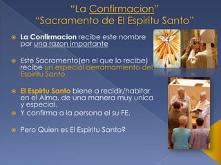 

La Confirmacion recibe este nombre
por una razon importante



Este Sacramento(en el que lo recibe)
recibe un especial derramamiento del
Espiritu Santo.





El Espirtu Santo biene a recidir/habitar
en el Alma, de una manera muy unica
y especial.
Y confirma a la persona el su FE.



Pero Quien es El Espiritu Santo?

 