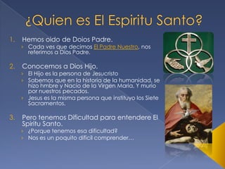 1.

2.

3.

Hemos oido de Doios Padre.

› Cada ves que decimos El Padre Nuestro, nos
referimos a Dios Padre.

Conocemos a Dios Hijo,

› El Hijo es la persona de Jesucristo
› Sabemos que en la historia de la humanidad, se
hizo hmbre y Nacio de la Virgen Maria, Y murio
por nuestros pecados.
› Jesus es la misma persona que instituyo los Siete
Sacramentos.

Pero tenemos Dificultad para entendere El
Spiritu Santo.

› ¿Porque tenemos esa dificultad?
› Nos es un poquito dificil comprender…

 