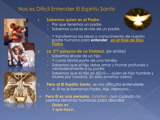 1.

Sabemos quien es el Padre.

› Por que tenemos un padre,
› Sabemos cual es el role de un padre.
› Y transferimos las ideas o conocimiento de nuestro

padre humano para entender en el Role de Dios
Padre.

2.

La 2nd persona de La Trinidad, (es similar)

› Sabemos el role de un hijo,
› Y como forma parte de una familia
› Sabemos que el hijo debe amar y honrar profunda y

verdaderamente a su padre
› Sabemos que el HIjo es JESUS—, quien se hiso hombre y
muere por nosotros. En esto estamos claros!
3.

Pero al El Espiritu Santo, se nos dificulta entenderle
› A El no le llamamos Padre, Hijo, Hermano…



Pero El es una persona, tambien, aun cuando no
usemos terminos humanos para describir
› Quien es
› Y que hace..

 