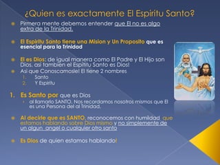

Pirmera mente debemos entender que El no es algo
extra de la Trinidad.



El Espiritu Santo tiene una Mision y Un Proposito que es



El es Dios: de igual manera como El Padre y El Hijo son
Dios, asi tambien el Espititu Santo es Dios!



esencial para la Trinidad

Asi que Conoscamosle! El tiene 2 nombres
1.
2.

Santo
Y Espiritu

1. Es Santo por que es Dios
›

al llamarlo SANTO, Nos recordamos nosotros mismos que El
es una Persona del al Trinidad,



Al decirle que es SANTO, reconocemos con humildad que



Es Dios de quien estamos hablando!

estamos hablando sobre Dios mismo y no simplemente de
un algun angel o cualquier otro santo

 