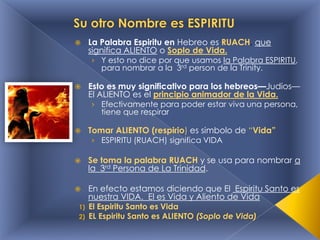 

La Palabra Espiritu en Hebreo es RUACH, que
significa ALIENTO o Soplo de Vida.

› Y esto no dice por que usamos la Palabra ESPIRITU,
para nombrar a la 3rd person de la Trinity.



Esto es muy significativo para los hebreos—Judios—
El ALIENTO es el principio animador de la Vida.
› Efectivamente para poder estar viva una persona,
tiene que respirar



Tomar ALIENTO (respirio) es simbolo de “Vida”
› ESPIRITU (RUACH) significa VIDA



Se toma la palabra RUACH y se usa para nombrar a
la 3rd Persona de La Trinidad.



En efecto estamos diciendo que El Espiritu Santo es
nuestra VIDA. El es Vida y Aliento de Vida

1)
2)

El Espiritu Santo es Vida
EL Espiritu Santo es ALIENTO (Soplo de Vida)

 