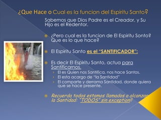 Sabemos que Dios Padre es el Creador, y Su
Hijo es el Redentor.


¿Pero cual es la funcion de El Espiritu Sonto?
Que es lo que hace?



El Espiritu Santo es el “SANTIFICADOR”:



Es decir El Espiritu Santo, actua para
Santificarnos.

› El es Quien nos Santifica, nos hace Santos.
› El esta acargo de “la Santidad”
› El comparte y derrama Santidad, donde quiera
que se hace presente.



Recuerda todos estamos llamados a alcanzar
la Santidad: “TODOS” sin exception!!

 