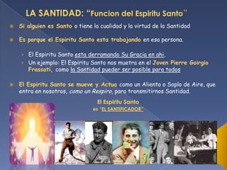 LA SANTIDAD: “Funcion del Espiritu Santo


Si alguien es Santo o tiene la cualidad y la virtud de la Santidad



Es porque el Espiritu Santo esta trabajando en esa persona.
› El Espiritu Santo esta derramando Su Gracia en ahi,
› Un ejemplo: El Espiritu Santo nos muetra en el Joven Pierre Goirgio
Frassati, como la Santidad pueder ser posible para todos



El Espiritu Santo se mueve y Actua como un Aliento o Soplo de Aire, que
entra en nosotros, como un Respiro, para transmitirnos Santidad.
El Espiritu Santo
es “EL SANTIFICADOR”

 