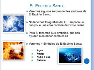 EL ESPIRITU SANTO


Veremos algunos sorprendentes simbolos de
El Espiritu Santo.



No tenemos fotografias del El, Tampoco un
cuerpo, o una cara como la de Cristo Jesus



Pero Si tenemos Sus simbolos, que nos
ayudan a entender como es El



Veremos 4 Simbolos de El Espiritu Santo:
1.
2.

3.
4.

Agua
Fuego
Nube o Luz
Paloma

 