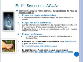 EL 1ST SIMBOLO ES AGUA:
 Usamos el Agua para hablar sobre El. 3 propiedadses del Agua se
relacionan con El
1. El agua nos Limpia (de la Suciedad)
 El Espiritu Santo es simbolizado en el Agua por que nos Limpia del
pecado

2.

El Agua nos Sacia nuestra SED
 Cuando estamos sedientos bebemos del Agua para Saciar nuestra sed
 Emn nuestra vida Cristiana estamos sedientos de Santidad
 Y el Espiritu Santo es el Unico que nos satisface nuestra sed— Nuestra
sed por cosas o afectos

3.

El Agua nos Refresca


El Espiritu Santo nos refresca el Alma, y nos Renueva con la
Gracia de Dios.



Recuerda su Trabajo esta especializado para Santificarnos
y para hacernos Santos.
Lo reconocemos en el simbolo del Agua



El Espiritu no es Agua, pero el Agua es usada para
comunicarnos que Dios nos limpia, Santifica y Refresca

 
