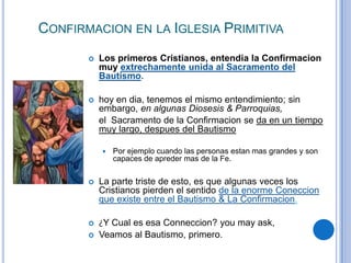 CONFIRMACION EN LA IGLESIA PRIMITIVA


Los primeros Cristianos, entendia la Confirmacion
muy extrechamente unida al Sacramento del
Bautismo.



hoy en dia, tenemos el mismo entendimiento; sin
embargo, en algunas Diosesis & Parroquias,
el Sacramento de la Confirmacion se da en un tiempo
muy largo, despues del Bautismo


Por ejemplo cuando las personas estan mas grandes y son
capaces de apreder mas de la Fe.



La parte triste de esto, es que algunas veces los
Cristianos pierden el sentido de la enorme Coneccion
que existe entre el Bautismo & La Confirmacion.



¿Y Cual es esa Conneccion? you may ask,
Veamos al Bautismo, primero.



 