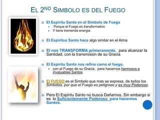 EL 2ND SIMBOLO ES DEL FUEGO


El Espiritu Santo en el Simbolo de Fuego



Porque el Fuego es transformativo
Y tiene tremenda energia



El Espiritus Santo hace algo similar en el Alma



El nos TRANSFORMA primeramente, para alcanzar la
Santidad, con la transmision de su Gracia



El Espiritu Santo nos refina como el fuego,


con el Fuego de su Gracia, para hacernos hermosos e
invaluables Santos



El FUEGO es el Simbolo que mas se expresa, de todos los
Simbolos, por que el Fuego es peligroso y es muy Poderoso.



Pero El Espiritu Santo no busca Dañarnos, Sin embargo si
es lo Suficientemente Poderoso para hacernos
Santos.

 