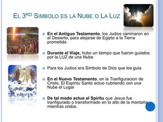 EL 3RD SIMBOLO ES LA NUBE O LA LUZ


En el Antiguo Testamento, los Judios caminaron en
el Desierto, para alejarse de Egipto a la Tierra
prometida



Durante el Viaje, hubo un tiempo que fueron guiados
por la LUZ de una Nube



Para los Judios era Simbolo de Dios que los guia.



En el Nuevo Testamento, en la Tranfiguracion de
Cristo, El Espiritu Santo actuo cubriendo con una
Nube el Lugar



De tal modo actuo el Spiritu que Jesus fue
tranfigurado o transformado en lo alto de la montaña
mientras oraba.

 