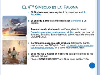EL 4TH SIMBOLO ES LA PALOMA


El Simbolo mas comun y facil de reconocer es LA
PALOMA



El Espiritu Santo es simbolizado por la Paloma o un
pajarito.



Tomamos este simbolo de los Evangelios de Jesus:
Cuando Jesus fue bautisado en el Rio Jordan por Juan el
Bautista, El Spiritu Santo desendio sobre Jesus en forma de
UNA PALOMA.





Continuamos usando este simbolo del Espiritu Santo,
para mostra que El Espiritu Santo ha venido y permanecera
con nosotros siempre, tal y como lo prometio Jesus.



El se mueve y habita en nosotros para protejernos de los
ataques del mal.
El es el SANTIFICADOR Y nos Guia hacia la SANTIDA



 