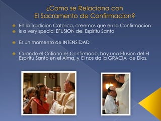 


En la Tradicion Catolica, creemos que en la Confirmacion
is a very special EFUSION del Espiritu Santo



Es un momento de INTENSIDAD



Cuando el Critiano es Confirmado, hay una Efusion del El
Espiritu Santo en el Alma, y El nos da la GRACIA de Dios.

 