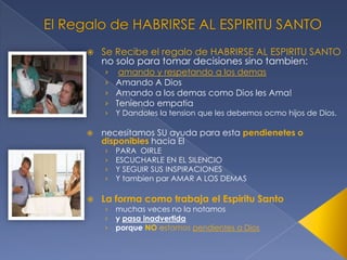 

Se Recibe el regalo de HABRIRSE AL ESPIRITU SANTO
no solo para tomar decisiones sino tambien:
› amando y respetando a los demas
› Amando A Dios
› Amando a los demas como Dios les Ama!
› Teniendo empatia
›



necesitamos SU ayuda para esta pendienetes o
disponibles hacia El
›
›
›
›



Y Dandoles la tension que les debemos ocmo hijos de Dios.

PARA OIRLE
ESCUCHARLE EN EL SILENCIO
Y SEGUIR SUS INSPIRACIONES
Y tambien par AMAR A LOS DEMAS

La forma como trabaja el Espiritu Santo
›
›
›

muchas veces no la notamos
y pasa inadvertida
porque NO estamos pendientes a Dios

 