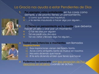 1.

Por ejemplo: estas entretenido en tus cosas como
siempre, y de pronto tienes un pensamiento,
o como que sientes esa inquietud,
o te sientes impulsado a hacer algo por alguien…




2.

O Tienes un pensamiento en tu mente, que deberias
hacer un alto y orar por un momento
O Tal ves orar por alguien
Tal ves pedir una disculpa
Tal ves visitar y llevarle algo ha alguien…







Todos esas intancias o momentos son llamados
Inspiraciones
a)
b)
c)
d)



Esas inspiraciones vienen del Espiritu Santo.
Asi es como el Espiritu Santo se mueve en nosotros
Nos esta diciendo que hacer
El te esta diciendo el bien que tienes que hacer

Podemos reconocerlo, por esa sensacion de Paz y
descanso en el alma cuando se actua.

 