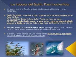 



La forma come el Espiritu trabaja es de manera Discreta y no lo
notamos.
Jesús: En verdad, en verdad te digo: el que no nazca de nuevo no puede ver el
Reino de Dios…
No te asombres de que te haya dicho: Tenéis que nacer de nuevo…

El VIENTO sopla donde quiere, y oyes su voz, pero no sabes de dónde
viene ni a dónde va. Así es todo el que nace del Espíritu.»(Juan 3:5-8)


Muchas veces no podemos ver el viento, pero podemos decir que esta
activo, por el movimiento de los arboles o las olas del mar



El Espiritu Santo trabaja de una forma simila El nos mueve y nos inspira
ha hacer el bien y pracaticar las virtudes

 