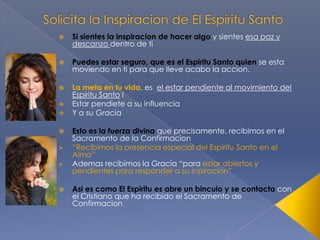 

Si sientes la inspiracion de hacer algo y sientes esa paz y
descanzo dentro de ti



Puedes estar seguro, que es el Espiritu Santo quien se esta
moviendo en ti para que lleve acabo la accion.



La meta en tu vida, es el estar pendiente al movimiento del
Espiritu Santo I
Estar pendiete a su influencia
Y a su Gracia









Esto es la fuerza divina que precisamente, recibimos en el
Sacramento de la Confirmacion
“Recibimos la presencia especial del Espiritu Santo en el
Alma”
Ademas recibimos la Gracia “para estar abiertos y
pendientes para responder a su inpiracion”

Asi es como El Espiritu es abre un binculo y se contacta con
el Cristiano que ha recibido el Sacramento de
Confirmacion

 
