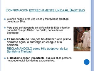 CONFIRMACION EXTRECHAMENTE UNIDA AL BAUTISMO


Cuando naces, eres una unica y maravillosa creatura
creada por Dios.



Pero para ser adoptada en la Familia de Dios y formar
parte del Cuerpo Mistico de Cristo, debes de ser
Bautizado.



El sacerdote en una pila bautismal o una pisina,
derrama agua, o sumerge en el agua a la
persona,
RECLAMANDOLO como Hijo adoptivo de La
Santisima Trinidad.



El Bautismo es tan importante, que sin el, la persona
no puede recibir los demas sacramentos.

 