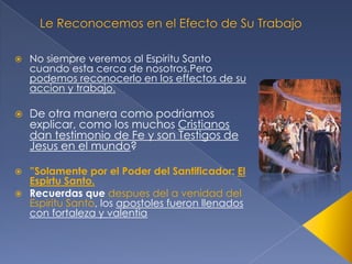 

No siempre veremos al Espiritu Santo
cuando esta cerca de nosotros,Pero
podemos reconocerlo en los effectos de su
accion y trabajo.



De otra manera como podriamos
explicar, como los muchos Cristianos
dan testimonio de Fe y son Testigos de
Jesus en el mundo?

”Solamente por el Poder del Santificador: El
Espirtu Santo.
 Recuerdas que despues del a venidad del
Espiritu Santo, los apostoles fueron llenados
con fortaleza y valentia


 