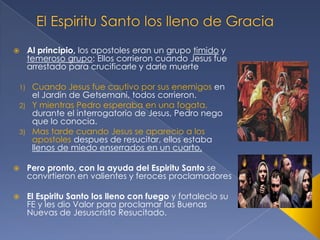 

Al principio, los apostoles eran un grupo timido y
temeroso grupo: Ellos corrieron cuando Jesus fue
arrestado para crucificarle y darle muerte

Cuando Jesus fue cautivo por sus enemigos en
el Jardin de Getsemani, todos corrieron.
2) Y mientras Pedro esperaba en una fogata,
durante el interrogatorio de Jesus, Pedro nego
que lo conocia.
3) Mas tarde cuando Jesus se aparecio a los
apostoles despues de resucitar, ellos estaba
llenos de miedo enserrados en un cuarto.
1)



Pero pronto, con la ayuda del Espiritu Santo se
convirtieron en valientes y feroces proclamadores



El Espiritu Santo los lleno con fuego y fortalecio su
FE y les dio Valor para proclamar las Buenas
Nuevas de Jesuscristo Resucitado.

 
