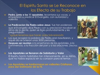 

Pedro, junto a los 11 apostoles, levantaros sus voces, y
empezaron a predicar El Evangelio, con autoridad y
valentia



La Predicacion De Pedro sobre Jesus fue tan poderosa,
que el Evangelio dice Pedro con su preciacion tocaban el
alma de la gente, quien se fligia profundamente y les
preguntaban:
“«¿Qué tenemos que hacer, para Salvaranos?»
Los que acogian la palabra de Pedro eran bautizaron, y
aquel día se unieron unas 3000 personas.
Despues ser reunian a la enseñanza de los apóstoles, a la
convivencia, a la fracción del pan y a las oraciones. (Hechos





2)



Los Apostoles se llenaron de Sabiduria y Valor
El Espirtu Santo habitaba tan intensamente, en su Alma,
que no habia espacio en su corazon para el temor.



Los Apostoles se tranformaron en valientes Cristianos ,
para dar testimonio de la FE.

 