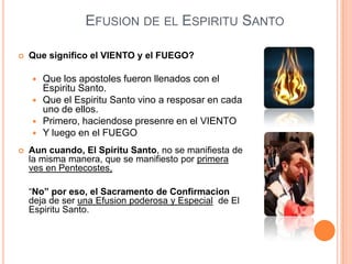 EFUSION DE EL ESPIRITU SANTO


Que significo el VIENTO y el FUEGO?







Que los apostoles fueron llenados con el
Espiritu Santo.
Que el Espiritu Santo vino a resposar en cada
uno de ellos.
Primero, haciendose presenre en el VIENTO
Y luego en el FUEGO

Aun cuando, El Spiritu Santo, no se manifiesta de
la misma manera, que se manifiesto por primera
ves en Pentecostes,
―No” por eso, el Sacramento de Confirmacion
deja de ser una Efusion poderosa y Especial de El
Espiritu Santo.

 