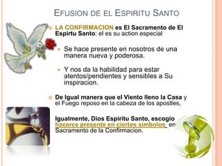 EFUSION DE EL ESPIRITU SANTO


LA CONFIRMACION es El Sacramento de El
Espirtu Santo; el es su action especial






Se hace presente en nosotros de una
manera nueva y poderosa.
Y nos da la habilidad para estar
atentos/pendientes y sensibles a Su
inspiracion.

De Igual manera que el Viento lleno la Casa y
el Fuego reposo en la cabeza de los apostles,
Igualmente, Dios Espiritu Santo, escogio
hacerce presente en ciertos simbolos en el
Sacramento de la Confirmacion.

 