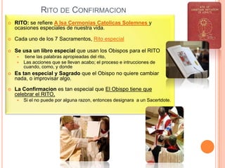 RITO DE CONFIRMACION


RITO: se refiere A lsa Cermonias Catolicas Solemnes y
ocasiones especiales de nuestra vida.



Cada uno de los 7 Sacramentos, Rito especial



Se usa un libro especial que usan los Obispos para el RITO



tiene las palabras apropieadas del rito,
Las acciones que se llevan acabo; el proceso e intrucciones de
cuando, como, y donde



Es tan especial y Sagrado que el Obispo no quiere cambiar
nada, o improvisar algo.



La Confirmacion es tan especial que El Obispo tiene que
celebrar el RITO,


Si el no puede por alguna razon, entonces designara a un Sacertdote.

 