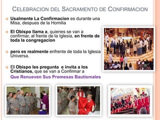 CELEBRACION DEL SACRAMENTO DE CONFIRMACION


Usalmente La Confirmacion es durante una
Misa, despues de la Homilia



El Obispo llama a, quienes se van a
confirmar, al frente de la Iglesia, en frente de
toda la congregacion



pero es realmente enfrente de toda la Iglesia
Universa.



El Obispo les pregunta e invita a los
Cristianos, que se van a Confirmar a
Que Renueven Sus Promesas Bautismales

 