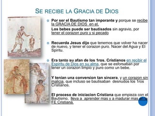 SE RECIBE LA GRACIA DE DIOS


Por ser el Bautismo tan imporante y porque se recibe
la GRACIA DE DIOS en el,
Los bebes puede ser bautisados sin agravio, por
tener el corazon puro y si pecado



Recuerda Jesus dijo que tenemos que volver ha nacer
de nuevo, y tener el corazon puro. Nacer del Agua y El
Spiritu.



Era tanto su afan de los 1ros. Cristianos en recibir el
Espiritu de Dios en su alma, que se esforsaban por
tener un corazon limpio y puro como un bebe.



Y tenian una conversion tan sincera, y un corazon sin
malicia, que incluso se bautisaban desnudos los 1ros
Cristianos.



El proceso de iniciacion Cristiana que empieza con el
Bautismo, lleva a aprender mas y a madurar mas en la
FE Cristiana.

 