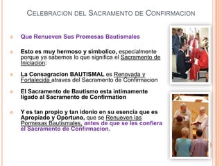 CELEBRACION DEL SACRAMENTO DE CONFIRMACION


Que Renueven Sus Promesas Bautismales



Esto es muy hermoso y simbolico, especialmente
porque ya sabemos lo que significa el Sacramento de
Iniciacion:



La Consagracion BAUTISMAL es Renovada y
Fortalecida atraves del Sacramento de Confirmacion



El Sacramento de Bautismo esta intimamente
ligado al Sacramento de Confirmation



Y es tan propio y tan idonio en su esencia que es
Apropiado y Oportuno, que se Renueven las
Pormesas Bautismales, antes de que se les confiera
el Sacramento de Confirmacion.

 