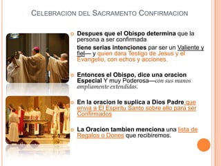 CELEBRACION DEL SACRAMENTO CONFIRMACION


Despues que el Obispo determina que la
persona a ser confirmada
tiene serias intenciones par ser un Valiente y
fiel— y quien dara Testigo de Jesus y el
Evangelio, con echos y acciones.



Entonces el Obispo, dice una oracion
Especial Y muy Poderosa—con sus manos
ampliamente extendidas.



En la oracion le suplica a Dios Padre que
envia a El Espiritu Santo sobre ello para ser
Confirmados



La Oracion tambien menciona una lista de
Regalos o Dones que recibiremos.

 