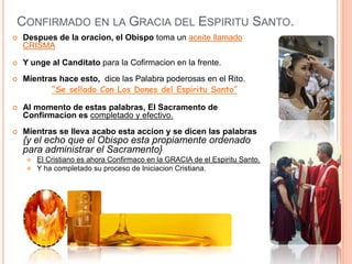CONFIRMADO EN LA GRACIA DEL ESPIRITU SANTO.


Despues de la oracion, el Obispo toma un aceite llamado
CRISMA



Y unge al Canditato para la Cofirmacion en la frente.



Mientras hace esto, dice las Palabra poderosas en el Rito.
“Se sellado Con Los Dones del Espiritu Santo”



Al momento de estas palabras, El Sacramento de
Confirmacion es completado y efectivo.



Mientras se lleva acabo esta accion y se dicen las palabras

{y el echo que el Obispo esta propiamente ordenado
para administrar el Sacramento}



El Cristiano es ahora Confirmaco en la GRACIA de el Espiritu Santo.
Y ha completado su proceso de Iniciacion Cristiana.

 