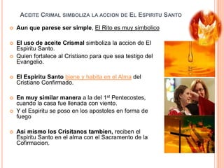 ACEITE CRIMAL SIMBOLIZA LA ACCION DE EL ESPIRITU SANTO


Aun que parese ser simple, El Rito es muy simbolico



El uso de aceite Crismal simboliza la accion de El
Espiritu Santo.
Quien fortalece al Cristiano para que sea testigo del
Evangelio.





El Espiritu Santo biene y habita en el Alma del
Cristiano Confirmado.



En muy similar manera a la del 1st Pentecostes,
cuando la casa fue llenada con viento.
Y el Espiritu se poso en los apostoles en forma de
fuego





Asi mismo los Crisitanos tambien, reciben el
Espiritu Santo en el alma con el Sacramento de la
Cofirmacion.

 