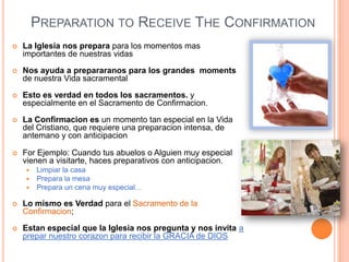 PREPARATION TO RECEIVE THE CONFIRMATION


La Iglesia nos prepara para los momentos mas
importantes de nuestras vidas



Nos ayuda a prepararanos para los grandes moments
de nuestra Vida sacramental



Esto es verdad en todos los sacramentos. y
especialmente en el Sacramento de Confirmacion.



La Confirmacion es un momento tan especial en la Vida
del Cristiano, que requiere una preparacion intensa, de
antemano y con anticipacion



For Ejemplo: Cuando tus abuelos o Alguien muy especial
vienen a visitarte, haces preparativos con anticipacion.




Limpiar la casa
Prepara la mesa
Prepara un cena muy especial…



Lo mismo es Verdad para el Sacramento de la
Confirmacion;



Estan especial que la Iglesia nos pregunta y nos invita a
prepar nuestro corazon para recibir la GRACIA de DIOS

 