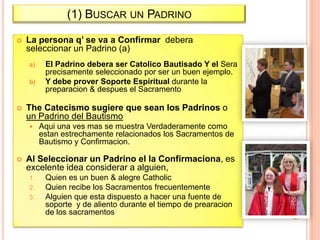 (1) BUSCAR UN PADRINO


La persona q’ se va a Confirmar debera
seleccionar un Padrino (a)
a)
b)



The Catecismo sugiere que sean los Padrinos o
un Padrino del Bautismo




El Padrino debera ser Catolico Bautisado Y el Sera
precisamente seleccionado por ser un buen ejemplo.
Y debe prover Soporte Espiritual durante la
preparacion & despues el Sacramento

Aqui una ves mas se muestra Verdaderamente como
estan estrechamente relacionados los Sacramentos de
Bautismo y Confirmacion.

Al Seleccionar un Padrino el la Confirmaciona, es
excelente idea considerar a alguien,
1.
2.
3.

Quien es un buen & alegre Catholic
Quien recibe los Sacramentos frecuentemente
Alguien que esta dispuesto a hacer una fuente de
soporte y de aliento durante el tiempo de prearacion
de los sacramentos

 