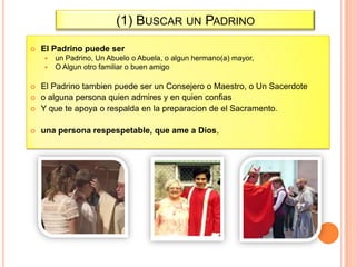 (1) BUSCAR UN PADRINO


El Padrino puede ser



un Padrino, Un Abuelo o Abuela, o algun hermano(a) mayor,
O Algun otro familiar o buen amigo



El Padrino tambien puede ser un Consejero o Maestro, o Un Sacerdote
o alguna persona quien admires y en quien confias
Y que te apoya o respalda en la preparacion de el Sacramento.



una persona respespetable, que ame a Dios,




 
