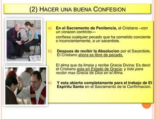 (2) HACER UNA BUENA CONFESION
a)

En el Sacramento de Penitencia, el Cristiano –con
un corazon contricto—
confiesa cualquier pecado que ha cometido conciente
o inconcientemente, a un sacerdote.

b)

Despues de recibir la Absolucion por el Sacerdote,
El Cristiano ahora es libre de pecado,
El alma que da limpia y recibe Gracia Divina; Es decir
el Cristiano esta en Estado de Gracia; y listo para
recibir mas Gracia de Dios en el Alma.

c)

Y esta abierto completamente para el trabajo de El
Espiritu Santo en el Sacramento de la Confirmacion.

 