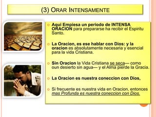 (3) ORAR INTENSAMENTE


Aqui Empiesa un periodo de INTENSA
ORACION para prepararse ha recibir el Espiritu
Santo.



La Oracion, es ese hablar con Dios: y la
oracion es absolutamente necesaria y esencial
para la vida Cristiana.



Sin Oracion la Vida Cristiana se seca— como
oun desierto sin agua— y el Alma pierde la Gracia.



La Oracion es nuestra coneccion con Dios,



Si frecuente es nuestra vida en Oracion, entonces
mas Profunda es nuestra coneccion con Dios.

 