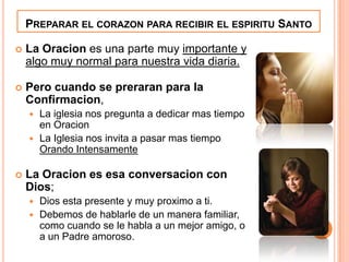 PREPARAR EL CORAZON PARA RECIBIR EL ESPIRITU SANTO


La Oracion es una parte muy importante y
algo muy normal para nuestra vida diaria.



Pero cuando se preraran para la
Confirmacion,
La iglesia nos pregunta a dedicar mas tiempo
en Oracion
 La Iglesia nos invita a pasar mas tiempo
Orando Intensamente




La Oracion es esa conversacion con
Dios;
Dios esta presente y muy proximo a ti.
 Debemos de hablarle de un manera familiar,
como cuando se le habla a un mejor amigo, o
a un Padre amoroso.


 