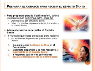 PREPARAR EL CORAZON PARA RECIBIR EL ESPIRITU SANTO


Para preparate para la Confirmacion, dedica
un poquito mas de tiempo extra, cada dia .






Orando para y con El Espiritu Santo,
Habla con el sobre tu preocupaciones, tus sueños y
tus buenos deseos

Alista el corazon para recibir al Espiritu
Santo
Y muetrale que estas preparado para recibirle


1.
2.
3.

con tus buenas disposiciones y entuciasmo por la
Oracion

Ora para recibir La Gracia de Dios en el
Sacramento
Muestrate disponible y se mas receptivo al
movimeinto de el Espiritu Santo.
Y Preparate para la vida que empieza
despues del Sacramento de Confirmacion.

 