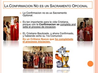 LA CONFIRMACION NO ES UN SACRAMENTO OPCIONAL


La Confirmacion no es us Sacramento
Optional.



Es tan importante para la vida Cristiana,
porque con la Confirmacion se completa and
sella el proceso de iniciacion.



EL Cristiano Bautizado, y ahora Confirmado,
y habiendo echo su 1ra Comunion
Es un Critiano Nuevo que ha completado
el processo iniciacion.

 