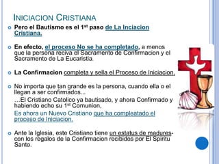 INICIACION CRISTIANA


Pero el Bautismo es el 1st paso de La Inciacion
Cristiana.



En efecto, el proceso No se ha completado, a menos
que la persona reciva el Sacramento de Confirmacion y el
Sacramento de La Eucaristia.



La Confirmacion completa y sella el Proceso de Iniciacion.



No importa que tan grande es la persona, cuando ella o el
llegan a ser confirmados...
…El Cristiano Catolico ya bautisado, y ahora Confirmado y
habiendo echo su 1st Comunion,
Es ahora un Nuevo Cristiano que ha compleatado el
proceso de Iniciacion.



Ante la Iglesia, este Cristiano tiene un estatus de madurescon los regalos de la Confirmacion recibidos por El Spiritu
Santo.

 