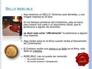 SELLO INDELIBLE


Aqui tenemos un SELLO: Tenemos sera derretida, y una
imagen impresa en al sera.



En los tiempos primitivos del Cristianimo, esto se hacia
para marcar una carta o un documento oficial, que le
pertenecia a alguien de renombre.
es decir esta carta “officalmente” le pertenecia a alguien
muy especial.



Algo similar pasa en el Alma cuando recibe el Sacramento
de Confirmacion



El Cristiano recibe una marca o un Sello en el Alma, este
Sello es indelible.



INDELIBLE: can no puede ser removido



No puede borrarse
No puede quitarse o desapareser

 