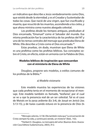 La confirmación del don profético 19
un indicativo que describe a Jesús verdaderamente como Dios,
que existió desde la eternidad, y es el Creador y Sustentador de
todas las cosas. Que nació de una virgen, que fue crucificado y
muerto, que resucitó de los muertos, ascendiendo a los cielos, y
que ahora ministra como nuestro abogado celestial.
	 Los profetas desde los tiempos antiguos, predicaban al
Dios encarnado, “Emanuel” como el Salvador del mundo. Esa
misma predicación fue la característica de los profetas del NT y
uno de los temas centrales del mensaje que predicaba Elena de
White. Ella describe a Cristo como el Dios encarnado.38
	 Estas pruebas, sin duda, muestran que Elena de White
es una profetisa como los profetas bíblicos. Sus conceptos so-
bre el Cristo, en efecto, están en armonía con la Palabra de Dios.
Modelos bíblicos de inspiración que concuerdan
con el ministerio de Elena de White
	 Douglass, propone seis modelos, o estilos comunes de
los profetas de la Biblia.39
a) Modelo visionario
	 Este modelo muestra las experiencias de las visiones
que cada profeta tenía en el momento de recepcionar el men-
saje. Este modelo también es llamado, “teofanía”, por el cual
se ve u oye la presencia real de un ser celestial. Tal es el caso
de Moisés en la zarza ardiente (Ex 3:4), de Josué en Jericó (Jos
5:13-15), y de Isaías cuando estuvo en la presencia de Dios (Is
38
Mensajes selectos, 3:158. Ella también nota que“La encarnación de
Cristo siempre ha sido, y continuará siendo, un misterio”(Ibíd., 142).
39
Herbert E. Douglass, La mensajera del señor (Buenos Aires: Asocia-
ción Casa Editora Sudamericana, 2003), 412.
 
