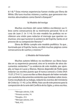 Wilson Cabrera
20
6:1-8).40
Estas mismas experiencias fueron vividas por Elena de
White. Ella tuvo muchas visiones y sueños, que generaron mo-
mentos abrumadores como Daniel o Ezequiel.41
b) Modelo del testigo
	 Muchos escritores del canon bíblico escribieron sus li-
bros como consecuencia de su testimonio personal. Tal es el
caso de Juan (1 Jn 1:1-4). En este modelo los profetas no re-
cibieron una visión para redactar el mensaje que querían co-
municar, sino que tuvieron la asistencia del Espíritu Santo en el
proceso de su composición literaria.42
	 Elena de White cumple este modelo profético. Ya que ,
iluminada por el Espíritu Santo, escribió muchas páginas como
consecuencia de sueños y visiones.43
c) Modelo del historiador
	 Muchos autores bíblicos no escribieron sus libros basa-
dos en su experiencia personal, sino en la revisión de otros do-
cumentos existentes.44
La evidencia de este modelo, por ejem-
plo, se haya en Lucas y Marcos. Marcos dependió de Pedro para
redactar sus escritos puesto que él nunca conoció a Cristo (Hch
15:37; 2Ti 4:11). Lucas escribe su libro después de haber revisado
con cautela los documentos existentes que trataban sobre Jesús.
Como resultado de su trabajo, redactó los eventos del ministerio
de Cristo (Lc 1:1-4). La Sra.White, hizo uso de este proceso para la
composición de la serie del ConflictodelosSiglos, y otros escritos.
40
Mensajes selectos, 3:38.
41
Primeros escritos, 14.
42
Douglas., 412.
43
Mensajes selectos, 2:41.
44
Ibíd., 412.
 