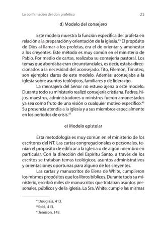 La confirmación del don profético 21
d) Modelo del consejero
	 Este modelo muestra la función específica del profeta en
relación a la preparación y orientación de la iglesia.45
El propósito
de Dios al llamar a los profetas, era el de orientar y amonestar
a los creyentes. Este método es muy común en el ministerio de
Pablo. Por medio de cartas, realizaba su consejería pastoral. Los
temas que abordaba eran circunstanciales, es decir, estaba direc-
cionados a la necesidad del aconsejado. Tito, Filemón, Timoteo,
son ejemplos claros de este modelo. Además, aconsejaba a la
iglesia sobre asuntos teológicos, familiares y de liderazgo.
	 La mensajera del Señor no estuvo ajena a este modelo.
Durante todo su ministerio realizó consejería cristiana. Padres, hi-
jos, maestros, administradores o ministros fueron amonestados
ya sea como fruto de una visión o cualquier motivo específico.46
Su presencia atendía a la iglesia y a sus miembros especialmente
en los periodos de crisis.47
e) Modelo epistolar
	 Esta metodología es muy común en el ministerio de los
escritores del NT. Las cartas congregacionales o personales, te-
nían el propósito de edificar a la iglesia o de algún miembro en
particular. Con la dirección del Espíritu Santo, a través de los
escritos se trataban temas teológicos, asuntos administrativos
y orientaciones oportunas para alguno de los creyentes.
	 Las cartas y manuscritos de Elena de White, cumplieron
los mismos propósitos que los libros bíblicos. Durante todo su mi-
nisterio, escribió miles de manuscritos que trataban asuntos per-
sonales, públicos y de la iglesia. La Sra. White, cumple las mismas
45
Douglass, 413.
46
Ibíd., 413.
47
Jemison, 148.
 