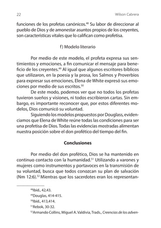 Wilson Cabrera
22
funciones de los profetas canónicos.48
Su labor de direccionar al
pueblo de Dios y de amonestar asuntos propios de los creyentes,
son características vitales que lo califican como profetisa.
f) Modelo literario
	 Por medio de este modelo, el profeta expresa sus sen-
timientos y emociones, a fin comunicar el mensaje para bene-
ficio de los creyentes.49
Al igual que algunos escritores bíblicos
que utilizaron, en la poesía y la prosa, los Salmos y Proverbios
para expresar sus emociones, Elena de White expresó sus emo-
ciones por medio de sus escritos.50
	 De este modo, podemos ver que no todos los profetas
tuvieron sueños y visiones, ni todos escribieron cartas. Sin em-
bargo, es importante reconocer que, por estos diferentes mo-
delos, Dios comunicó su voluntad.
	 SiguiendolosmodelospropuestosporDouglass,eviden-
ciamos que Elena de White reúne todas las condiciones para ser
una profetisa de Dios.Todas las evidencias mostradas alimentan
nuestra posición sobre el don profético del tiempo del fin.
Conclusiones
	 Por medio del don profético, Dios se ha mantenido en
continuo contacto con la humanidad.51
Utilizando a varones y
mujeres como instrumentos y portavoces en la transmisión de
su voluntad, busca que todos conozcan su plan de salvación
(Nm 12:6).52
Mientras que los sacerdotes eran los representan-
48
Ibíd., 42,43.
49
Douglas, 414-415.
50
Ibíd., 413,414.
51
Rebok, 30-32.
52
Armando Collins, Miguel A. Valdivia, Trads., Creencias de los adven-
 