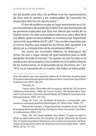 La confirmación del don profético 23
tes del pueblo ante Dios, los profetas eran los representantes
de Dios ante el pueblo y los responsables de transmitir los
enunciados divinos a la raza humana.53
	 El don de profecía ocupa un lugar prominente en el di-
reccionamiento y desarrollo de la IASD. Este don forma parte de
las promesas especiales que Dios nos ofreció por medio de su
Espíritu Santo. Su valor se ha evidenciado en la vida y obra de la
Sra. White, quien ha desarrollado un ministerio tan importante
como el de los profetas del AT y NT.54
Sus escritos inspirados por
el mismo Espíritu que inspiró las Escrituras, han ayudado a la
Iglesia en su comprensión de las enseñanzas bíblicas.55
	 Así como los escritores bíblicos, la mensajera del
Señor, ha sido y sigue siendo de gran beneficio para la IASD
alrededor de todo el mundo.56
Su aporte, no solo ha sido en la
predicación del evangelio, sino también en el establecimiento
de las instituciones, en el desarrollo de las doctrinas, etc.57
En
1915, en el momento de su muerte, ella había se había publi-
tistas del séptimo día: Una exposición bíblica de las doctrinas fundamentales
de la iglesia adventista del séptimo día (Buenos Aires: Asociación Casa Editora
Sudamericana, 2007), 246, 247.
53
Daniells, 22.
54
James Joiner, These Were the Courageous (Nashville, TN: Southern
Publishing Association, 1968), 46; Francis Foulkes, The Tyndale Wew Testa-
ment Commentaries: Ephesians (Grand Rapids, MI: William B. Eerdmans Pub-
lishing Company, 1989), 125-130.
55
Roger W. Coon, ed., Antología de Artículos y monografías sobre
asuntos en orientación profética (Washington, DC: White State, 1998), 172.
56
Richard W. Schwarz, y Floyd Greenleaf, Portadores de luz: Historia
de la Iglesia Adventista del Séptimo Día (Buenos Aires: Asociación Casa Edito-
ra Sudamericana, 2002), 214.
57
Ibíd., 160, 191. Véase también Jerry Moon, “O papel de Ellen G.
White no desenvolvimento das doutrinas da Igreja Adventista do Sétimo
Día”, en Espíritu de profecía: Orientacoes para a igreja remanescente, ed. Rena-
to Stencel (Engeneiro Coelho, SP: Imprenta Universitaria Adventista – UNAS-
PRESS, 2012), 113-120.
 