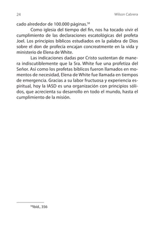Wilson Cabrera
24
cado alrededor de 100.000 páginas.58
	 Como iglesia del tiempo del fin, nos ha tocado vivir el
cumplimiento de las declaraciones escatológicas del profeta
Joel. Los principios bíblicos estudiados en la palabra de Dios
sobre el don de profecía encajan concreatmente en la vida y
ministerio de Elena de White.
	 Las indicaciones dadas por Cristo sustentan de mane-
ra indiscutiblemente que la Sra. White fue una profetiza del
Señor. Así como los profetas bíblicos fueron llamados en mo-
mentos de necesidad, Elena de White fue llamada en tiempos
de emergencia. Gracias a su labor fructuosa y experiencia es-
piritual, hoy la IASD es una organización con principios sóli-
dos, que acrecienta su desarrollo en todo el mundo, hasta el
cumplimiento de la misión.
58
Ibíd., 356
 